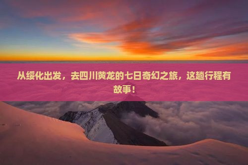 从绥化出发，去四川黄龙的七日奇幻之旅，这趟行程有故事！