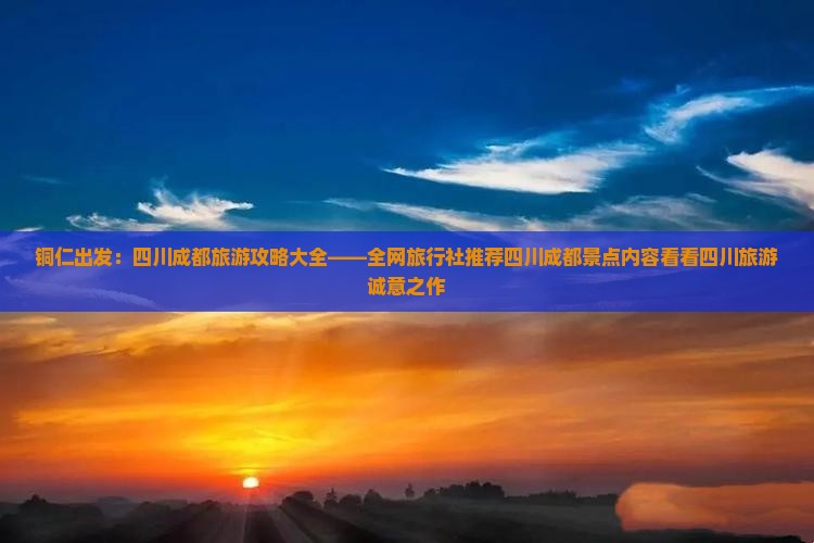 铜仁出发：四川成都旅游攻略大全——全网旅行社推荐四川成都景点内容看看四川旅游诚意之作