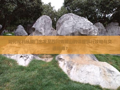 如何规划从厦门出发至四川青城山的详细旅行攻略与交通指南？