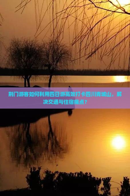 荆门游客如何利用四日游高效打卡四川青城山，解决交通与住宿痛点？