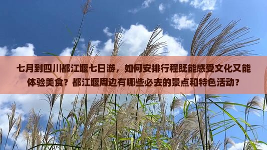 七月到四川都江堰七日游，如何安排行程既能感受文化又能体验美食？都江堰周边有哪些必去的景点和特色活动？