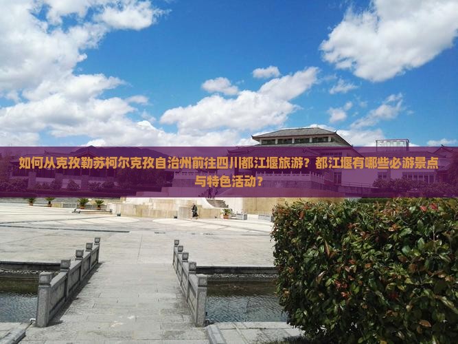 如何从克孜勒苏柯尔克孜自治州前往四川都江堰旅游？都江堰有哪些必游景点与特色活动？