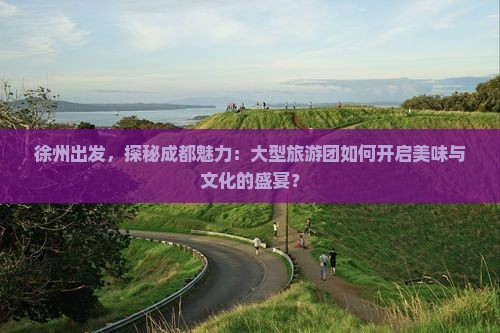 徐州出发，探秘成都魅力：大型旅游团如何开启美味与文化的盛宴？