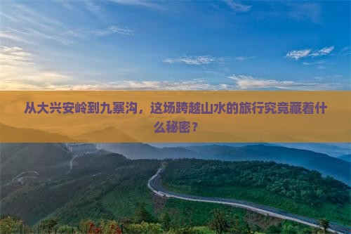 从大兴安岭到九寨沟，这场跨越山水的旅行究竟藏着什么秘密？