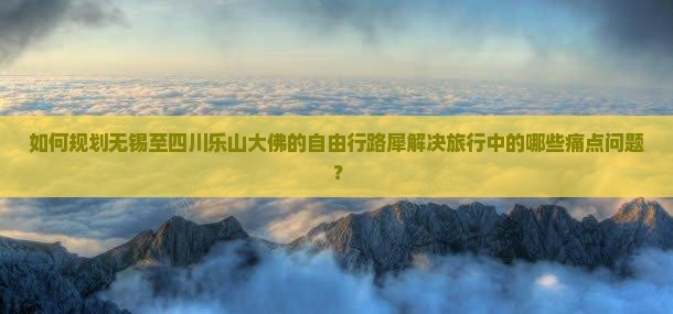 如何规划无锡至四川乐山大佛的自由行路犀解决旅行中的哪些痛点问题？