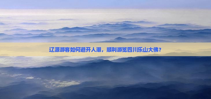 辽源游客如何避开人潮，顺利游览四川乐山大佛？