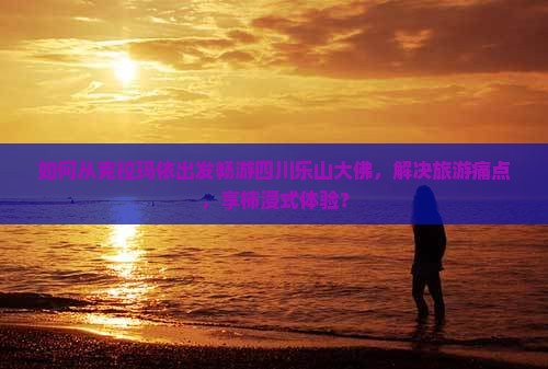 如何从克拉玛依出发畅游四川乐山大佛，解决旅游痛点，享柿浸式体验？