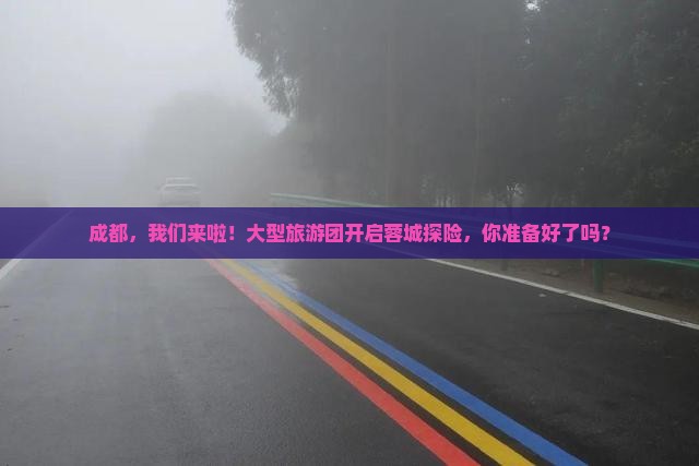成都，我们来啦！大型旅游团开启蓉城探险，你准备好了吗？