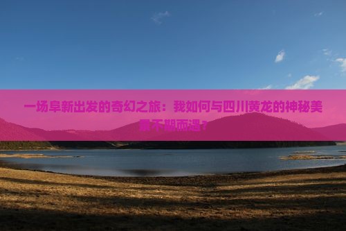 一场阜新出发的奇幻之旅：我如何与四川黄龙的神秘美景不期而遇？
