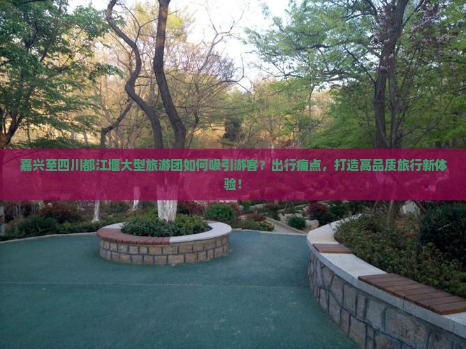 嘉兴至四川都江堰大型旅游团如何吸引游客？出行痛点，打造高品质旅行新体验！