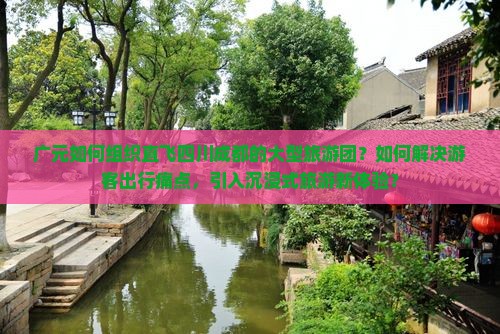 广元如何组织直飞四川成都的大型旅游团？如何解决游客出行痛点，引入沉浸式旅游新体验？