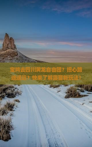 宝鸡去四川黄龙自由团？担心路途遥远？快来了解露营新玩法！