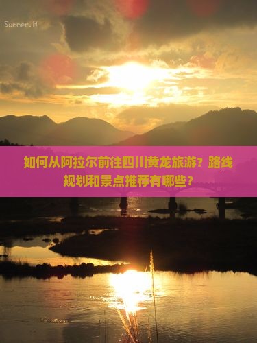 如何从阿拉尔前往四川黄龙旅游？路线规划和景点推荐有哪些？