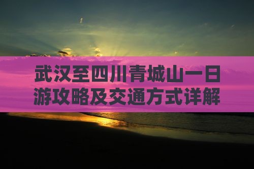 武汉至四川青城山一日游攻略及交通方式详解