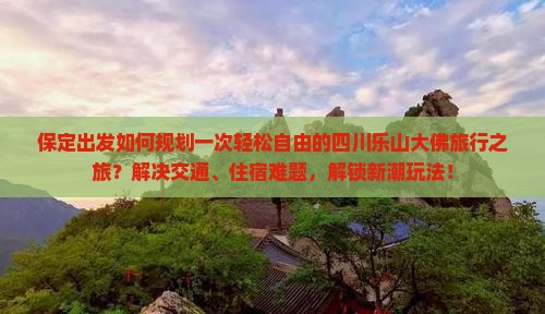 保定出发如何规划一次轻松自由的四川乐山大佛旅行之旅？解决交通、住宿难题，解锁新潮玩法！