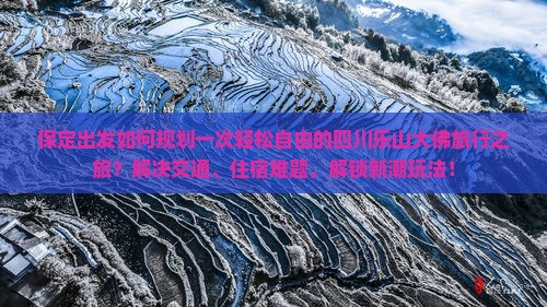 保定出发如何规划一次轻松自由的四川乐山大佛旅行之旅？解决交通、住宿难题，解锁新潮玩法！
