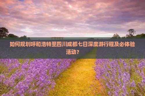 如何规划呼和浩特至四川成都七日深度游行程及必体验活动？