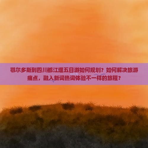 鄂尔多斯到四川都江堰五日游如何规划？如何解决旅游痛点，融入新词热词体验不一样的旅程？