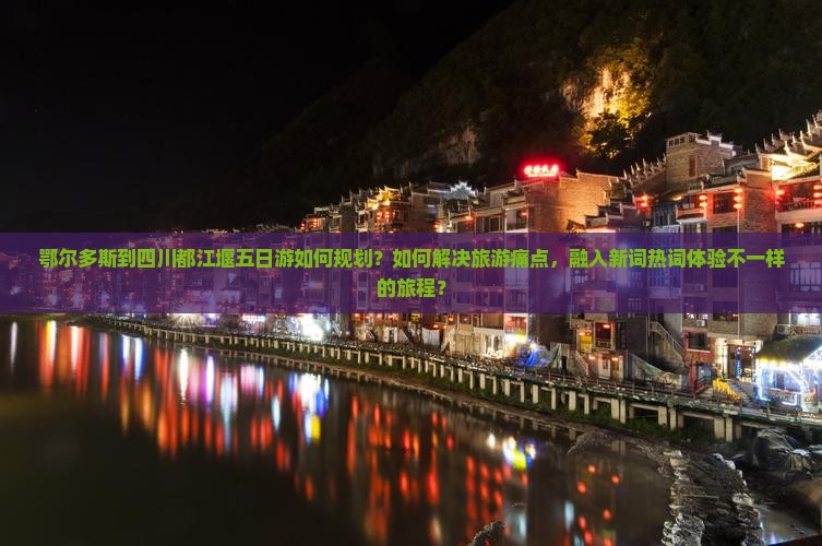鄂尔多斯到四川都江堰五日游如何规划？如何解决旅游痛点，融入新词热词体验不一样的旅程？