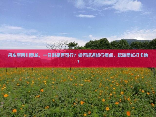 丹东至四川黄龙，一日游是否可行？如何规避旅行痛点，玩转网红打卡地？