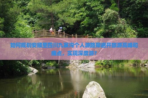 如何规划安顺至四川九寨沟个人游路犀避开旅游高峰和痛点，实现深度游？
