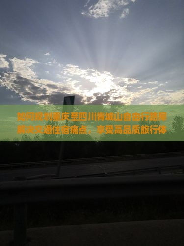 如何规划重庆至四川青城山自由行路犀解决交通住宿痛点，享受高品质旅行体验？