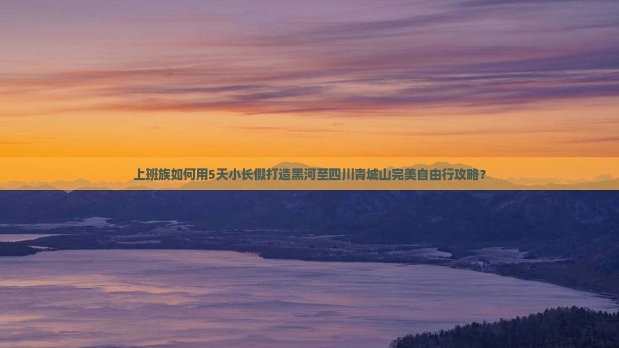 上班族如何用5天小长假打造黑河至四川青城山完美自由行攻略？