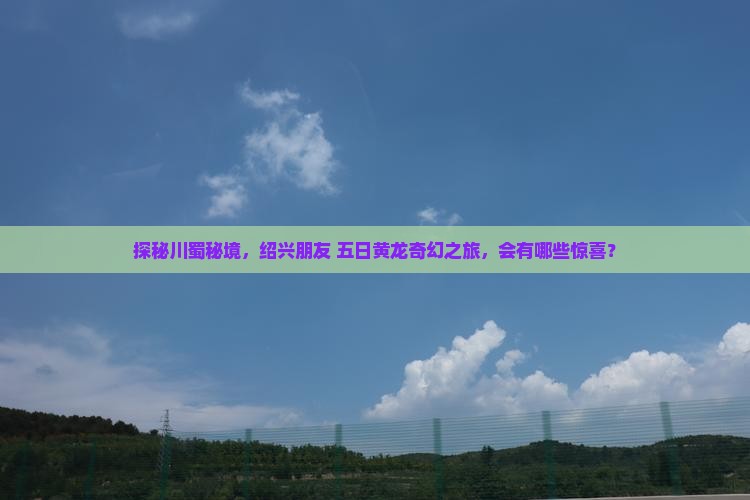 探秘川蜀秘境，绍兴朋友 五日黄龙奇幻之旅，会有哪些惊喜？
