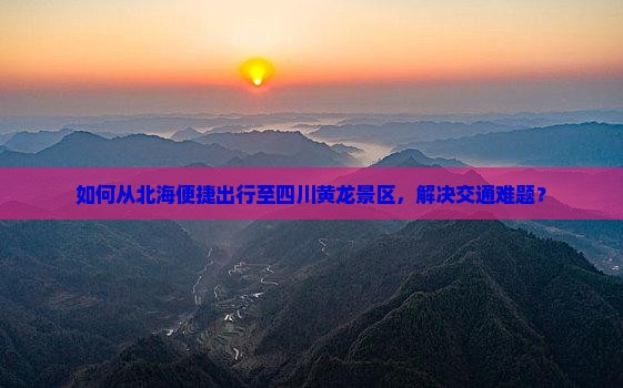如何从北海便捷出行至四川黄龙景区，解决交通难题？
