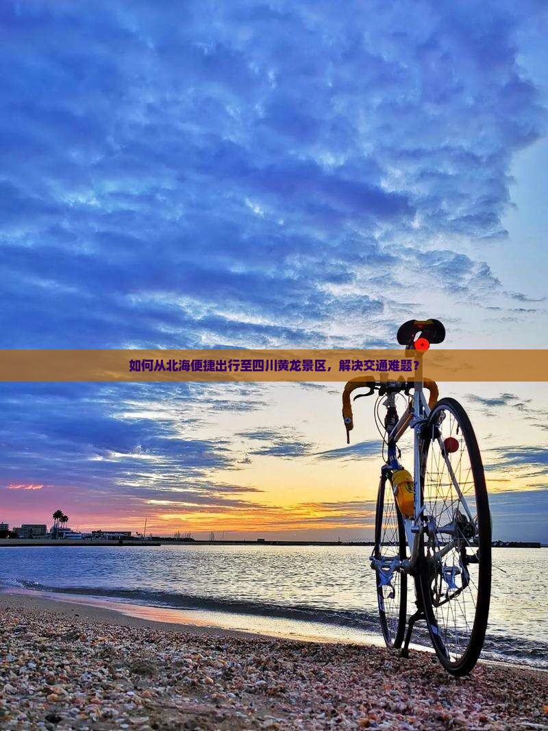 如何从北海便捷出行至四川黄龙景区，解决交通难题？