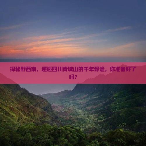 探秘黔西南，邂逅四川青城山的千年静谧，你准备好了吗？
