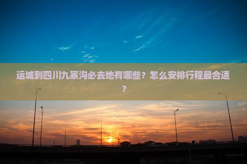 运城到四川九寨沟必去地有哪些？怎么安排行程最合适？