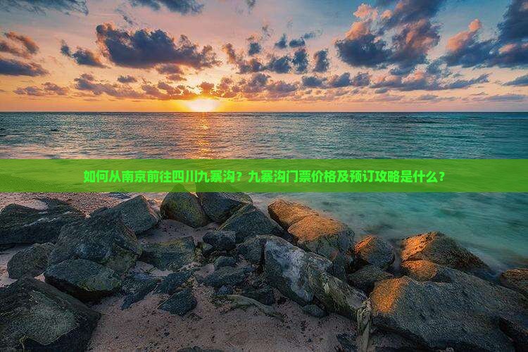 如何从南京前往四川九寨沟？九寨沟门票价格及预订攻略是什么？