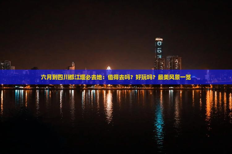 六月到四川都江堰必去地：值得去吗？好玩吗？最美风景一览