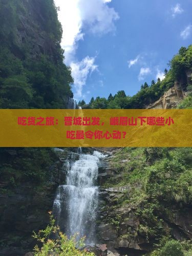吃货之旅：晋城出发，峨眉山下哪些小吃最令你心动？