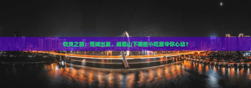 吃货之旅：晋城出发，峨眉山下哪些小吃最令你心动？