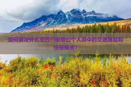 如何解决怀化至四川峨眉山个人游中的交通难题和住宿痛点？