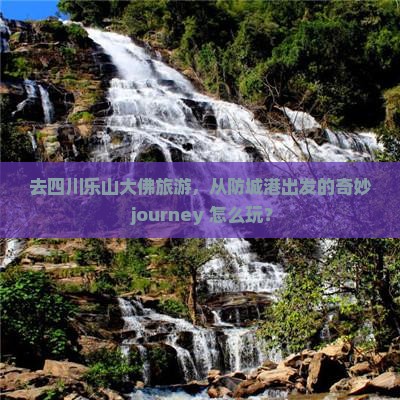 去四川乐山大佛旅游，从防城港出发的奇妙 journey 怎么玩？