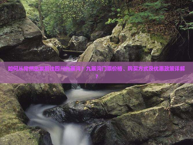 如何从常州出发前往四川九寨沟？九寨沟门票价格、购买方式及优惠政策详解？