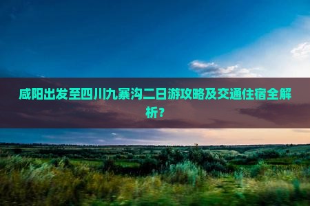 咸阳出发至四川九寨沟二日游攻略及交通住宿全解析？