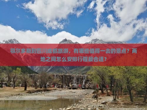 鄂尔多斯到四川成都旅游，有哪些值得一去的景点？两地之间怎么安排行程最合适？