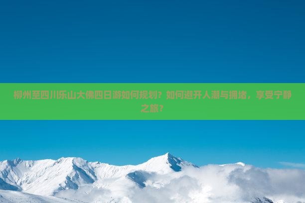 柳州至四川乐山大佛四日游如何规划？如何避开人潮与拥堵，享受宁静之旅？