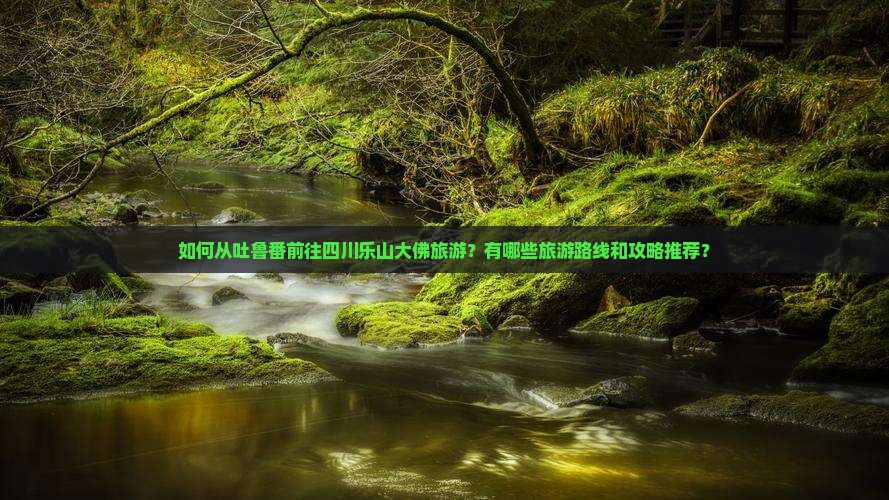 如何从吐鲁番前往四川乐山大佛旅游？有哪些旅游路线和攻略推荐？