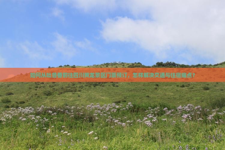 如何从吐鲁番前往四川黄龙景区门票预订，怎样解决交通与住宿痛点？