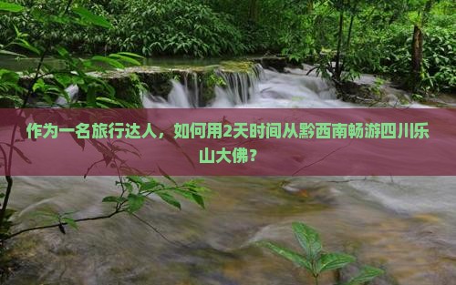 作为一名旅行达人，如何用2天时间从黔西南畅游四川乐山大佛？