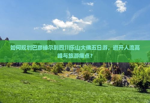 如何规划巴彦倬尔到四川乐山大佛五日游，避开人流高峰与旅游痛点？