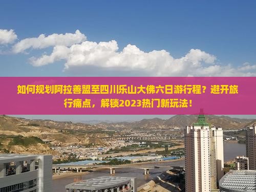 如何规划阿拉善盟至四川乐山大佛六日游行程？避开旅行痛点，解锁2023热门新玩法！