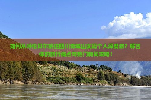 如何从呼伦贝尔前往四川青城山实现个人深度游？解答你的旅行痛点与热门新词攻略！