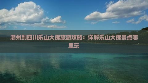 潮州到四川乐山大佛旅游攻略：详解乐山大佛景点哪里玩