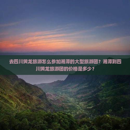 去四川黄龙旅游怎么参加湘潭的大型旅游团？湘潭到四川黄龙旅游团的价格是多少？